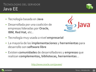 TECNOLOGÍAS DEL SERVIDOR

Java EE
• Tecnología basada en Java
• Desarrollada por una coalición de
empresas lideradas por Oracle,
IBM, Red Hat, etc..
• Tecnología muy usada a nivel empresarial

• La mayoría de las implementaciones y herramientas para
desarrollo son software libre
• Existen comunidades de desarrolladores y empresas que
realizan complementos, bibliotecas, herramientas…
http://www.oracle.com/javaee/
Tema 1 - Introducción

53

 
