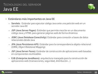 TECNOLOGÍAS DEL SERVIDOR

Java EE
• Estándares más importantes en Java EE


Servlets: Estándar para ejecutar código Java ante una petición web en un
servidor Java EE



JSP (Java Server Pages): Estándar que permite mezclar en un documento
código Java y HTML para generar páginas web de forma dinámica



JDBC (Java Database Conectivity): Estándar para conexión a bases de datos
relacionales desde Java



JPA (Java Persistence API): Estándar para la correspondencia objeto-relacional
(ORM, Object Relational Mapping)



JSF (Java Server Faces): Estándar de construcción de aplicaciones web basadas
en componentes reutilizables



EJB (Enterprise JavaBeans): arquitectura manejada para la construcción de
aplicaciones web (transacciones, seguridad, distribución…)

Tema 1 - Introducción

55

 