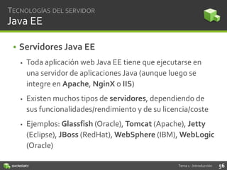 TECNOLOGÍAS DEL SERVIDOR

Java EE
• Servidores Java EE


Toda aplicación web Java EE tiene que ejecutarse en
una servidor de aplicaciones Java (aunque luego se
integre en Apache, NginX o IIS)



Existen muchos tipos de servidores, dependiendo de
sus funcionalidades/rendimiento y de su licencia/coste



Ejemplos: Glassfish (Oracle), Tomcat (Apache), Jetty
(Eclipse), JBoss (RedHat), WebSphere (IBM), WebLogic
(Oracle)
Tema 1 - Introducción

56

 