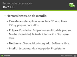 TECNOLOGÍAS DEL SERVIDOR

Java EE
• Herramientas de desarrollo


Para desarrollar aplicaciones Java EE se utilizan
IDEs y plugins para ellos



Eclipse: Fundación Eclipse con multitud de plugins.
Mucha diversidad, falta de integración. Software
libre.



Netbeans: Oracle. Muy integrado. Software libre.



IntelliJ: Jetbrains. Muy integrado. Propietario
Tema 1 - Introducción

57

 