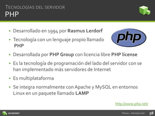 TECNOLOGÍAS DEL SERVIDOR

PHP
• Desarrollado en 1994 por Rasmus Lerdorf
• Tecnología con un lenguaje propio llamado
PHP
• Desarrollada por PHP Group con licencia libre PHP license
• Es la tecnología de programación del lado del servidor con se
han implementado más servidores de Internet
• Es multiplataforma

• Se integra normalmente con Apache y MySQL en entornos
Linux en un paquete llamado LAMP
http://www.php.net/
Tema 1 - Introducción

58

 