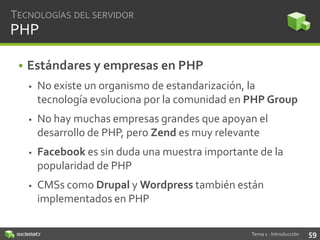 TECNOLOGÍAS DEL SERVIDOR

PHP
• Estándares y empresas en PHP


No existe un organismo de estandarización, la
tecnología evoluciona por la comunidad en PHP Group



No hay muchas empresas grandes que apoyan el
desarrollo de PHP, pero Zend es muy relevante



Facebook es sin duda una muestra importante de la
popularidad de PHP



CMSs como Drupal y Wordpress también están
implementados en PHP
Tema 1 - Introducción

59

 