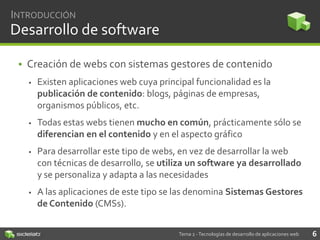 INTRODUCCIÓN

Desarrollo de software
• Creación de webs con sistemas gestores de contenido


Existen aplicaciones web cuya principal funcionalidad es la
publicación de contenido: blogs, páginas de empresas,
organismos públicos, etc.



Todas estas webs tienen mucho en común, prácticamente sólo se
diferencian en el contenido y en el aspecto gráfico



Para desarrollar este tipo de webs, en vez de desarrollar la web
con técnicas de desarrollo, se utiliza un software ya desarrollado
y se personaliza y adapta a las necesidades



A las aplicaciones de este tipo se las denomina Sistemas Gestores
de Contenido (CMSs).
Tema 2 - Tecnologías de desarrollo de aplicaciones web

6

 