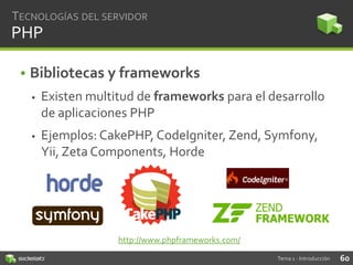 TECNOLOGÍAS DEL SERVIDOR

PHP
• Bibliotecas y frameworks


Existen multitud de frameworks para el desarrollo
de aplicaciones PHP



Ejemplos: CakePHP, CodeIgniter, Zend, Symfony,
Yii, Zeta Components, Horde

http://www.phpframeworks.com/
Tema 1 - Introducción

60

 