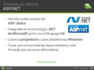 TECNOLOGÍA DEL SERVIDOR

ASP.NET
• Versión evolucionada del
ASP clásico

• Integrada en la tecnología .NET
de Microsoft junto con el lenguaje C#
• Licencia propietaria y para plataformas Windows
• Tiene una comunidad de desarrolladores más
limitada que las otras alternativas

http://www.asp.net/
Tema 1 - Introducción

61

 
