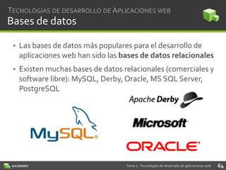 TECNOLOGÍAS DE DESARROLLO DE APLICACIONES WEB

Bases de datos
• Las bases de datos más populares para el desarrollo de
aplicaciones web han sido las bases de datos relacionales

• Existen muchas bases de datos relacionales (comerciales y
software libre): MySQL, Derby, Oracle, MS SQL Server,
PostgreSQL

Tema 2 - Tecnologías de desarrollo de aplicaciones web

64

 