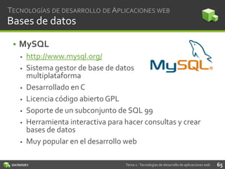 TECNOLOGÍAS DE DESARROLLO DE APLICACIONES WEB

Bases de datos
• MySQL












http://www.mysql.org/
Sistema gestor de base de datos
multiplataforma
Desarrollado en C
Licencia código abierto GPL
Soporte de un subconjunto de SQL 99
Herramienta interactiva para hacer consultas y crear
bases de datos
Muy popular en el desarrollo web
Tema 2 - Tecnologías de desarrollo de aplicaciones web

65

 