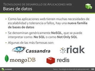 TECNOLOGÍAS DE DESARROLLO DE APLICACIONES WEB

Bases de datos
• Como las aplicaciones web tienen muchas necesidades de
escalabilidad y tolerancia a fallos, hay una nueva familia
de bases de datos
• Se denominan genéricamente NoSQL, que se puede
interpretar como: No SQL o como Not Only SQL

• Algunas de las más famosas son:

Tema 2 - Tecnologías de desarrollo de aplicaciones web

66

 