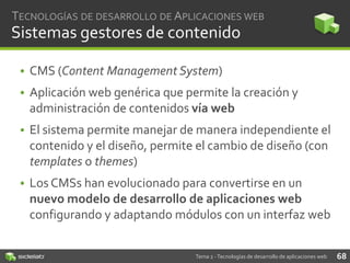 TECNOLOGÍAS DE DESARROLLO DE APLICACIONES WEB

Sistemas gestores de contenido
• CMS (Content Management System)
• Aplicación web genérica que permite la creación y
administración de contenidos vía web
• El sistema permite manejar de manera independiente el
contenido y el diseño, permite el cambio de diseño (con
templates o themes)
• Los CMSs han evolucionado para convertirse en un
nuevo modelo de desarrollo de aplicaciones web
configurando y adaptando módulos con un interfaz web
Tema 2 - Tecnologías de desarrollo de aplicaciones web

68

 