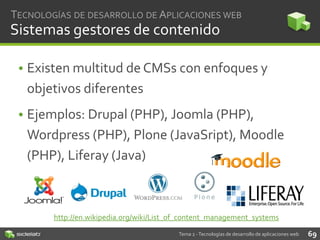 TECNOLOGÍAS DE DESARROLLO DE APLICACIONES WEB

Sistemas gestores de contenido
• Existen multitud de CMSs con enfoques y
objetivos diferentes
• Ejemplos: Drupal (PHP), Joomla (PHP),
Wordpress (PHP), Plone (JavaSript), Moodle
(PHP), Liferay (Java)

http://en.wikipedia.org/wiki/List_of_content_management_systems
Tema 2 - Tecnologías de desarrollo de aplicaciones web

69

 