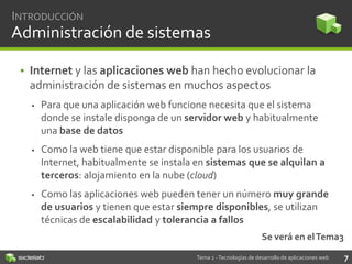 INTRODUCCIÓN

Administración de sistemas
• Internet y las aplicaciones web han hecho evolucionar la
administración de sistemas en muchos aspectos


Para que una aplicación web funcione necesita que el sistema
donde se instale disponga de un servidor web y habitualmente
una base de datos



Como la web tiene que estar disponible para los usuarios de
Internet, habitualmente se instala en sistemas que se alquilan a
terceros: alojamiento en la nube (cloud)



Como las aplicaciones web pueden tener un número muy grande
de usuarios y tienen que estar siempre disponibles, se utilizan
técnicas de escalabilidad y tolerancia a fallos
Se verá en el Tema3
Tema 2 - Tecnologías de desarrollo de aplicaciones web

7

 