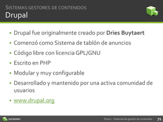 SISTEMAS GESTORES DE CONTENIDOS

Drupal
• Drupal fue originalmente creado por Dries Buytaert
• Comenzó como Sistema de tablón de anuncios
• Código libre con licencia GPL/GNU
• Escrito en PHP

• Modular y muy configurable
• Desarrollado y mantenido por una activa comunidad de
usuarios
• www.drupal.org
Tema 7 - Sistemas de gestión de contenidos

71

 