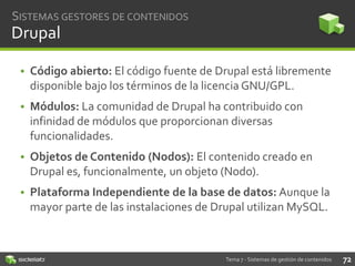 SISTEMAS GESTORES DE CONTENIDOS

Drupal
• Código abierto: El código fuente de Drupal está libremente
disponible bajo los términos de la licencia GNU/GPL.

• Módulos: La comunidad de Drupal ha contribuido con
infinidad de módulos que proporcionan diversas
funcionalidades.
• Objetos de Contenido (Nodos): El contenido creado en
Drupal es, funcionalmente, un objeto (Nodo).
• Plataforma Independiente de la base de datos: Aunque la
mayor parte de las instalaciones de Drupal utilizan MySQL.

Tema 7 - Sistemas de gestión de contenidos

72

 