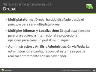 SISTEMAS GESTORES DE CONTENIDOS

Drupal
• Multiplataforma: Drupal ha sido diseñado desde el
principio para ser multi-plataforma
• Múltiples idiomas y Localización: Drupal está pensado
para una audiencia internacional y proporciona
opciones para crear un portal multilingüe
• Administración y Análisis Administración via Web: La
administración y configuración del sistema se puede
realizar enteramente con un navegador

Tema 7 - Sistemas de gestión de contenidos

73

 
