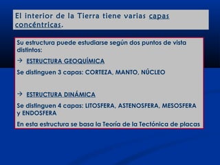El interior de la Tierra tiene varias capas
concéntricas .

Su estructura puede estudiarse según dos puntos de vista
distintos:
 ESTRUCTURA GEOQUÍMICA
Se distinguen 3 capas: CORTEZA, MANTO, NÚCLEO


 ESTRUCTURA DINÁMICA
Se distinguen 4 capas: LITOSFERA, ASTENOSFERA, MESOSFERA
y ENDOSFERA
En esta estructura se basa la Teoría de la Tectónica de placas
 