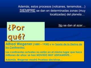 Además, estos procesos (volcanes, terremotos…)
           SIEMPRE se dan en determinadas zonas (muy
                               localizadas) del planeta…



 ¿Por                                    No se dan al azar…



 qué?
Alfred Wegener (1880 – 1930) y su Teoría de la Deriva de
los Continentes:
Los continentes actuales no están en el mismo lugar que hace
millones de años: se han MOVIDO MUY LENTAMENTE…
Además, Wegener mostró Pruebas decisivas…
 