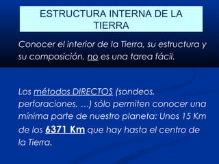 ESTRUCTURA INTERNA DE LA
             TIERRA
Conocer el interior de la Tierra, su estructura y
su composición, no es una tarea fácil.



Los métodos DIRECTOS (sondeos,
perforaciones, …) sólo permiten conocer una
mínima parte de nuestro planeta: Unos 15 Km
de los 6371 Km que hay hasta el centro de
la Tierra.
 