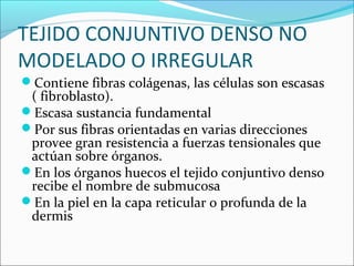 TEJIDO CONJUNTIVO DENSO NO
MODELADO O IRREGULAR
Contiene fibras colágenas, las células son escasas
( fibroblasto).
Escasa sustancia fundamental
Por sus fibras orientadas en varias direcciones
provee gran resistencia a fuerzas tensionales que
actúan sobre órganos.
En los órganos huecos el tejido conjuntivo denso
recibe el nombre de submucosa
En la piel en la capa reticular o profunda de la
dermis
 