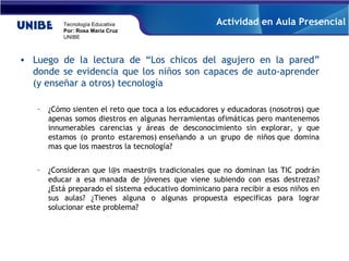 Luego de la lectura de “Los chicos del agujero en la pared” donde se evidencia que los niños son capaces de auto-aprender (y enseñar a otros) tecnología  ¿Cómo sienten el reto que toca a los educadores y educadoras (nosotros) que apenas somos diestros en algunas herramientas ofimáticas pero mantenemos innumerables carencias y áreas de desconocimiento sin explorar, y que estamos (o pronto estaremos) enseñando a un grupo de niños que domina mas que los maestros la tecnología? ¿Consideran que l@s maestr@s tradicionales que no dominan las TIC podrán educar a esa manada de jóvenes que viene subiendo con esas destrezas? ¿Está preparado el sistema educativo dominicano para recibir a esos niños en sus aulas? ¿Tienes alguna o algunas propuesta especificas para lograr solucionar este problema? Actividad en Aula Presencial 