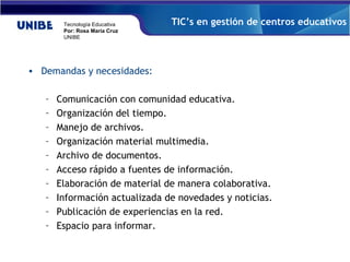 Demandas y necesidades: Comunicación con comunidad educativa. Organización del tiempo. Manejo de archivos. Organización material multimedia. Archivo de documentos. Acceso rápido a fuentes de información.  Elaboración de material de manera colaborativa. Información actualizada de novedades y noticias.  Publicación de experiencias en la red. Espacio para informar. TIC’s en gestión de centros educativos 