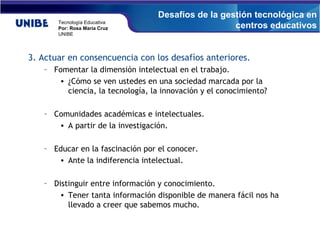 3. Actuar en consencuencia con los desafíos anteriores. Fomentar la dimensión intelectual en el trabajo. ¿ Cómo se ven ustedes en una sociedad marcada por la ciencia, la tecnología, la innovación y el conocimiento? Comunidades académicas e intelectuales. A partir de la investigación.  Educar en la fascinación por el conocer. Ante la indiferencia intelectual. Distinguir entre información y conocimiento.  Tener tanta información disponible de manera fácil nos ha llevado a creer que sabemos mucho. Desafíos de la gestión tecnológica en centros educativos 
