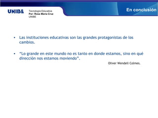 Las instituciones educativas son las grandes protagonistas de los cambios. “ Lo grande en este mundo no es tanto en donde estamos, sino en qué dirección nos estamos moviendo”.  Oliver Wendell Colmes.  En conclusión 