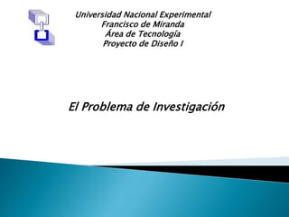 Universidad Nacional Experimental
Francisco de Miranda
Área de Tecnología
Proyecto de Diseño I
El Problema de Investigación
 
