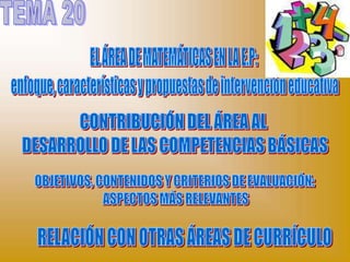 TEMA 20 EL ÁREA DE MATEMÁTICAS EN LA E.P:  enfoque, características y propuestas de intervención educativa CONTRIBUCIÓN DEL ÁREA AL  DESARROLLO DE LAS COMPETENCIAS BÁSICAS OBJETIVOS, CONTENIDOS Y CRITERIOS DE EVALUACIÓN:  ASPECTOS MÁS RELEVANTES RELACIÓN CON OTRAS ÁREAS DE CURRÍCULO 