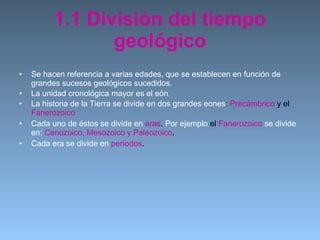 1.1 División del tiempo geológico Se hacen referencia a varias edades, que se establecen en función de grandes sucesos geológicos sucedidos. La unidad cronológica mayor es el eón . La historia de la Tierra se divide   en dos grandes eones :  Precámbrico  y el  Fanerozoico . Cada uno de éstos se divide en   eras .  Por ejemplo  el  Fanerozoico   se divide en:  Cenozoico, Mesozoico y Paleozoico . Cada era se divide en   períodos . 