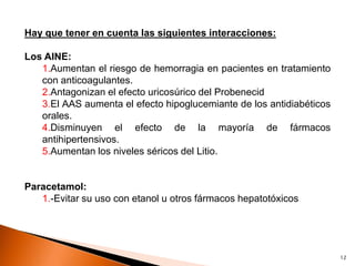 Hay que tener en cuenta las siguientes interacciones:

Los AINE:
   1.Aumentan el riesgo de hemorragia en pacientes en tratamiento
   con anticoagulantes.
   2.Antagonizan el efecto uricosúrico del Probenecid
   3.El AAS aumenta el efecto hipoglucemiante de los antidiabéticos
   orales.
   4.Disminuyen el efecto de la mayoría de fármacos
   antihipertensivos.
   5.Aumentan los niveles séricos del Litio.


Paracetamol:
   1.-Evitar su uso con etanol u otros fármacos hepatotóxicos




                                                                      12
 