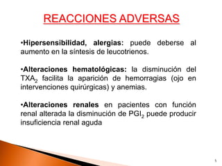 REACCIONES ADVERSAS

•Hipersensibilidad, alergias: puede deberse al
aumento en la síntesis de leucotrienos.

•Alteraciones hematológicas: la disminución del
TXA2 facilita la aparición de hemorragias (ojo en
intervenciones quirúrgicas) y anemias.

•Alteraciones renales en pacientes con función
renal alterada la disminución de PGI2 puede producir
insuficiencia renal aguda




                                                       5
 
