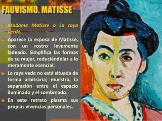 FAUVISMO. MATISSE
Madame Matisse o La raya
verde.
Aparece la esposa de Matisse,
con un rostro levemente
ladeado. Simplifica las formas
de su mujer, reduciéndolas a lo
meramente esencial.
La raya vede no está situada de
forma arbitraria; muestra, la
separación entre el espacio
iluminado y el sombreado.
En este retrato plasma sus
propias vivencias personales.
 