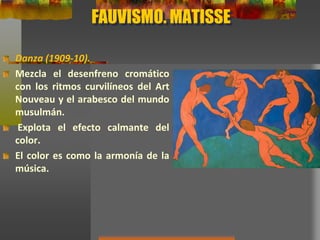 FAUVISMO. MATISSE
Danza (1909-10).
Mezcla el desenfreno cromático
con los ritmos curvilíneos del Art
Nouveau y el arabesco del mundo
musulmán.
Explota el efecto calmante del
color.
El color es como la armonía de la
música.
 