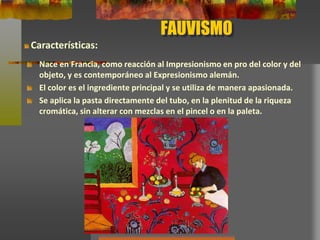 FAUVISMO
Nace en Francia, como reacción al Impresionismo en pro del color y del
objeto, y es contemporáneo al Expresionismo alemán.
El color es el ingrediente principal y se utiliza de manera apasionada.
Se aplica la pasta directamente del tubo, en la plenitud de la riqueza
cromática, sin alterar con mezclas en el pincel o en la paleta.
Características:
 