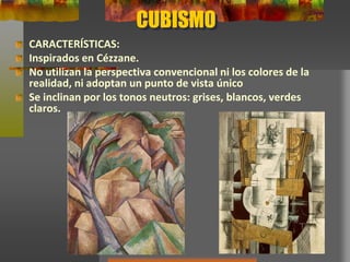 CUBISMO
CARACTERÍSTICAS:
Inspirados en Cézzane.
No utilizan la perspectiva convencional ni los colores de la
realidad, ni adoptan un punto de vista único
Se inclinan por los tonos neutros: grises, blancos, verdes
claros.
 