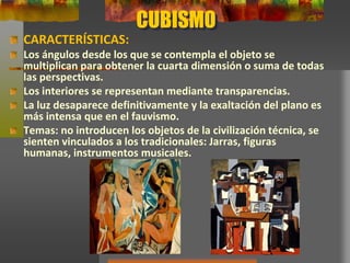 CUBISMO
CARACTERÍSTICAS:
Los ángulos desde los que se contempla el objeto se
multiplican para obtener la cuarta dimensión o suma de todas
las perspectivas.
Los interiores se representan mediante transparencias.
La luz desaparece definitivamente y la exaltación del plano es
más intensa que en el fauvismo.
Temas: no introducen los objetos de la civilización técnica, se
sienten vinculados a los tradicionales: Jarras, figuras
humanas, instrumentos musicales.
 