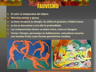 FAUVISMO
El color se independiza del objeto.
Manchas anchas y planas
La línea recupera su energía. Se utiliza en gruesos y nítidos trazos.
La luz se desvanece y con ella la profundidad.
Las composiciones tienen un plano único, como en Gauguin.
Temas: Paisajes, personajes en habitaciones, naturalezas muertas
con muchas frutas cuyas formas geométricas resaltan.
 