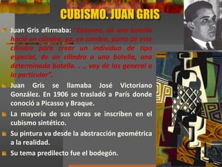 CUBISMO. JUAN GRIS
Juan Gris afirmaba: “Cezanne, de una botella
hacía un cilindro; yo, en cambio, parto de este
cilindro para crear un individuo de tipo
especial, de un cilindro a una botella, una
determinada botella. . ., voy de los general a
lo particular”.
Juan Gris se llamaba José Victoriano
González. En 1906 se trasladó a París donde
conoció a Picasso y Braque.
La mayoría de sus obras se inscriben en el
cubismo sintético.
Su pintura va desde la abstracción geométrica
a la realidad.
Su tema predilecto fue el bodegón.
 