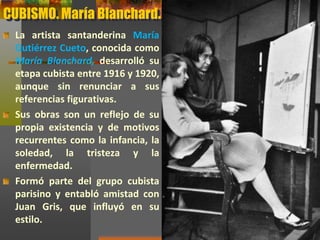 CUBISMO. María Blanchard.
La artista santanderina María
Gutiérrez Cueto, conocida como
María Blanchard, desarrolló su
etapa cubista entre 1916 y 1920,
aunque sin renunciar a sus
referencias figurativas.
Sus obras son un reflejo de su
propia existencia y de motivos
recurrentes como la infancia, la
soledad, la tristeza y la
enfermedad.
Formó parte del grupo cubista
parisino y entabló amistad con
Juan Gris, que influyó en su
estilo.
 