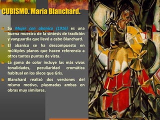 CUBISMO. María Blanchard.
Su Mujer con abanico (1916) es una
buena muestra de la síntesis de tradición
y vanguardia que llevó a cabo Blanchard.
El abanico se ha descompuesto en
múltiples planos que hacen referencia a
otros tantos puntos de vista.
La gama de color incluye las más vivas
tonalidades, peculiaridad cromática
habitual en los óleos que Gris.
Blanchard realizó dos versiones del
mismo motivo, plasmadas ambas en
obras muy similares.
 