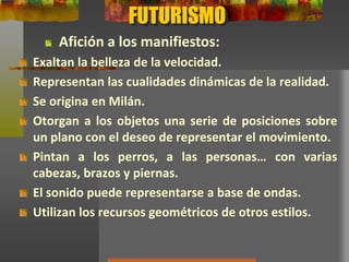 FUTURISMO
Exaltan la belleza de la velocidad.
Representan las cualidades dinámicas de la realidad.
Se origina en Milán.
Otorgan a los objetos una serie de posiciones sobre
un plano con el deseo de representar el movimiento.
Pintan a los perros, a las personas… con varias
cabezas, brazos y piernas.
El sonido puede representarse a base de ondas.
Utilizan los recursos geométricos de otros estilos.
Afición a los manifiestos:
 