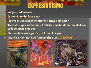 EXPRESIONISMO
Surge en Alemania.
Es coetáneo del fauvismo.
Plasma las angustias interiores a través del color.
Trata de expresar lo que el artista percibe de la realidad con
toda su carga emotiva.
Pintura de trazo vigoroso, utilizan el negro.
Munch y Kirchner que forman el grupo DIE BRÜCKE.
 