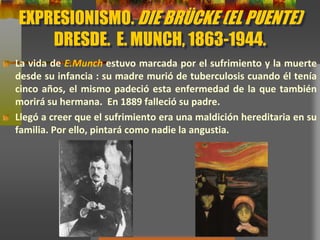 EXPRESIONISMO. DIE BRÜCKE (EL PUENTE)
DRESDE. E. MUNCH, 1863-1944.
La vida de E.Munch estuvo marcada por el sufrimiento y la muerte
desde su infancia : su madre murió de tuberculosis cuando él tenía
cinco años, el mismo padeció esta enfermedad de la que también
morirá su hermana. En 1889 falleció su padre.
Llegó a creer que el sufrimiento era una maldición hereditaria en su
familia. Por ello, pintará como nadie la angustia.
 