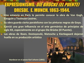 EXPRESIONISMO. DIE BRÜCKE (EL PUENTE)
DRESDE. E. MUNCH, 1863-1944.
Una estancia en París le permite conocer la obra de Van Gogh,
Gauguin y Toulouse-Lautrec.
Su obra guarda cierto paralelismo con las pinturas negras de Goya.
Ejerció una gran influencia en el arte germánico de principios de
siglo XX, especialmente en el grupo Die Brücke (El Puente).
Las obras de Ibsen, Dostoyesvki, Nietzsche y Kierkegaard dejaron
huella en su producción artística
Atardecer en el paseo Karl Johann (1892)
 