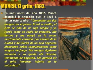 MUNCH. El grito, 1893.
En unas notas del año 1882, Munch
describió la situación que le llevó a
pintar este cuadro: “ Caminaba con dos
amigos por el paseo. El sol se ocultó, el
cielo se tiñó de un rojo sangre y yo
sentía como un soplo de angustia. Me
detuve y me apoyé en la cerca,
mortalmente cansado, por encima de la
ciudad y del fiordo de un azul negruzco
planeaban nubes sanguinolentas como
lenguas de fuego. Mis amigos siguieron
andando y yo quedé allí clavado,
temblando de angustia. Me parecía oír
el grito inmenso, infinito de la
naturaleza”.
 