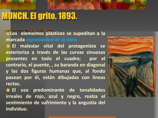 MUNCH. El grito, 1893.
Los elementos plásticos se supeditan a la
marcada expresividad de la obra.
El malestar vital del protagonista se
exterioriza a través de las curvas sinuosas
presentes en todo el cuadro; por el
contrario, el puente, , su baranda en
diagonal y las dos figuras humanas que, al
fondo pasean por él, están dibujadas con
líneas rectas.
El uso predominante de tonalidades
irreales de rojo, azul y negro, realza el
sentimiento de sufrimiento y la angustia del
individuo.
 