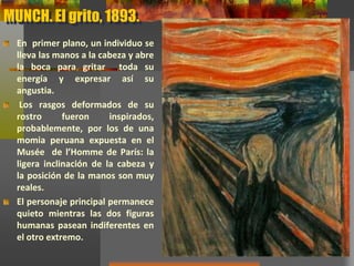 MUNCH. El grito, 1893.
En primer plano, un individuo se
lleva las manos a la cabeza y abre
la boca para gritar toda su
energía y expresar así su
angustia.
Los rasgos deformados de su
rostro fueron inspirados,
probablemente, por los de una
momia peruana expuesta en el
Musée de l’Homme de París: la
ligera inclinación de la cabeza y
la posición de la manos son muy
reales.
El personaje principal permanece
quieto mientras las dos figuras
humanas pasean indiferentes en
el otro extremo.
 