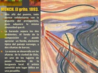 MUNCH. El grito, 1893.
Más allá del puente, todo
parece solidarizarse con la
angustia del protagonista,
pues adquiere la misma
sinuosidad que él.
La baranda separa los dos
ambientes. Al fondo de la
composición se puede
apreciar un fiordo, elemento
típico del paisaje noruego, y
dos siluetas de barcos.
La escena se desarrolla en las
afueras de la ciudad de Oslo,
en uno de los lugares de
paseo favoritos de la
burguesía local. El artista
convirtió este lugar idílico en
una pesadilla.
 
