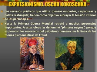 EXPRESIONISMO. OSCAR KOKOSCHKA
Los recursos plásticos que utiliza (densos empastes, raspaduras y
paleta restringida) tienen como objetivo subrayar la tensión interior
de los personajes.
Hasta la Primera Guerra Mundial retrató a muchos personajes
importantes. A estas obras las denominó “pinturas negras”, porque
exploraron los recovecos del psiquismo humano, en la línea de las
teorías psicoanalíticas de Freud.
 