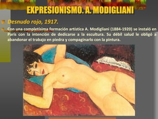 EXPRESIONISMO. A. MODIGLIANI
Desnudo rojo, 1917.
Con una completísima formación artística A. Modigliani (1884-1920) se instaló en
París con la intención de dedicarse a la escultura. Su débil salud le obligó a
abandonar el trabajo en piedra y compaginarlo con la pintura.
 